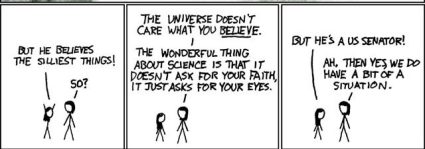 Three cartoon panels with crudely-drawn stick figures, a long-haired girl talking to a shorter-haired woman. In the first panel, the girl raises her arms emphatically and says "But he believes the silliest things!" In the second panel, the woman replies "The universe doesnt care what you believe. The wonderful thing about science is it doesnt ask for your faith, it only asks for your eyes." In the third panel, the girl says "But hes a US Senetor!" and the woman replies "Ah, then yes, we do have a bit of a situation."